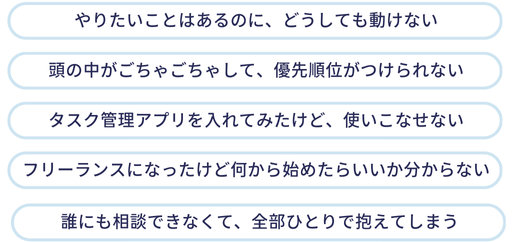 やりたいことはあるのに、どうしても行動に移せない

頭の中がごちゃごちゃして、何から手をつけていいかわからない

タスク管理ツールを入れても、うまく使いこなせない

フリーランスになったけど、全部ひとりで抱えてしまっている

モヤモヤして、気づくと時間だけが過ぎている